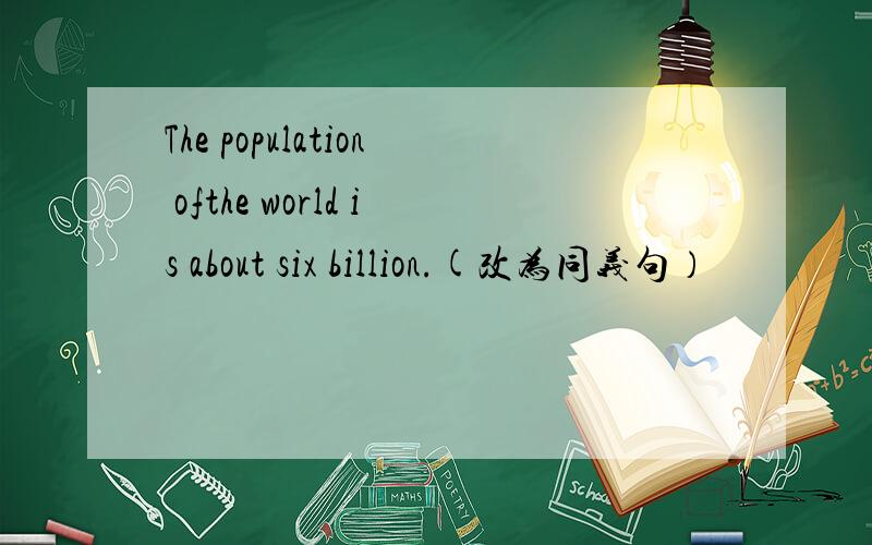 The population ofthe world is about six billion.(改为同义句）