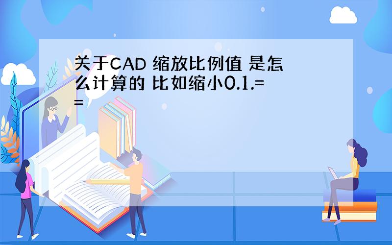 关于CAD 缩放比例值 是怎么计算的 比如缩小0.1.==