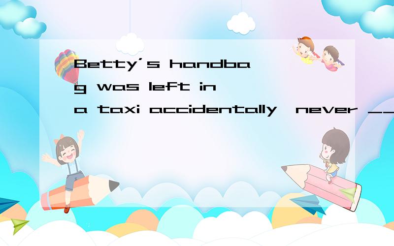 Betty’s handbag was left in a taxi accidentally,never ___ ag