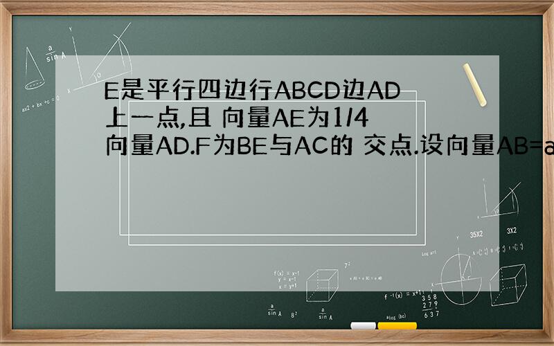 E是平行四边行ABCD边AD上一点,且 向量AE为1/4向量AD.F为BE与AC的 交点.设向量AB=a,向量BC=b,