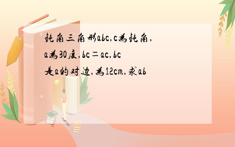 钝角三角形abc,c为钝角,a为30度,bc＝ac,bc是a的对边,为12cm,求ab