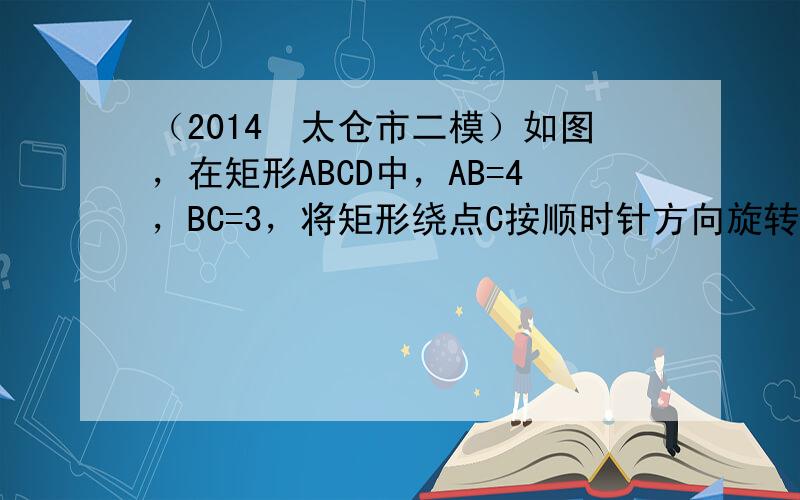 （2014•太仓市二模）如图，在矩形ABCD中，AB=4，BC=3，将矩形绕点C按顺时针方向旋转，使点B落在线段AC上，