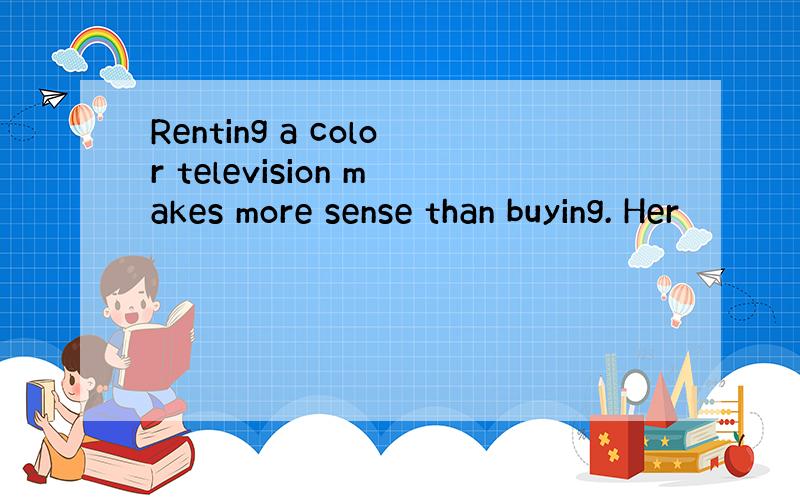Renting a color television makes more sense than buying. Her