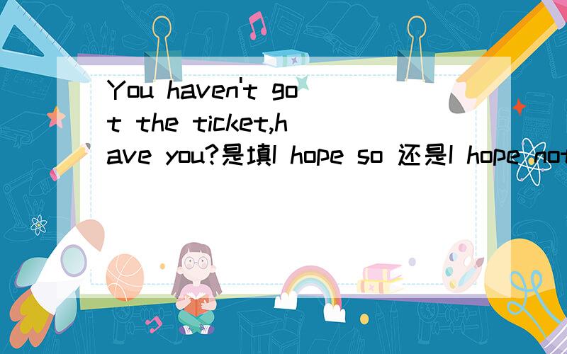 You haven't got the ticket,have you?是填I hope so 还是I hope not