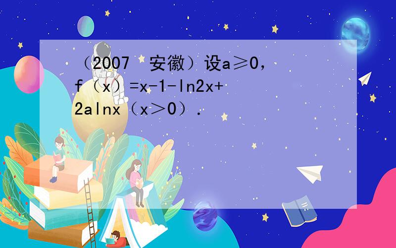 （2007•安徽）设a≥0，f（x）=x-1-ln2x+2alnx（x＞0）．