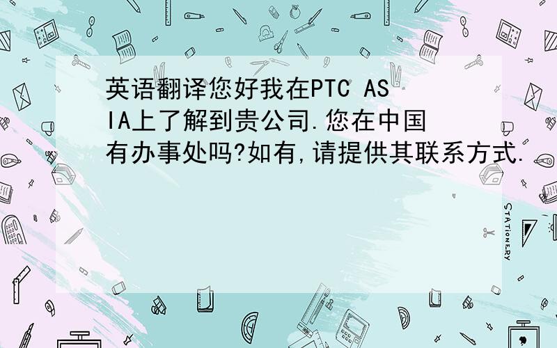 英语翻译您好我在PTC ASIA上了解到贵公司.您在中国有办事处吗?如有,请提供其联系方式.