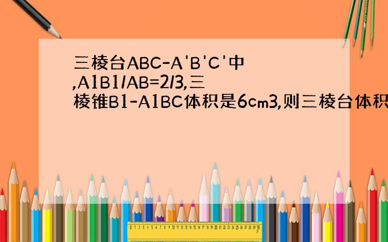 三棱台ABC-A'B'C'中,A1B1/AB=2/3,三棱锥B1-A1BC体积是6cm3,则三棱台体积是