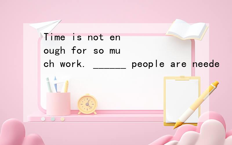 Time is not enough for so much work. ______ people are neede