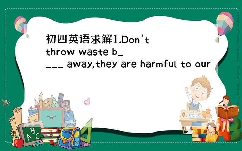 初四英语求解1.Don't throw waste b____ away,they are harmful to our