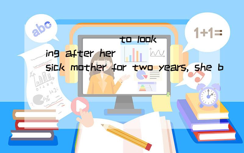 ______ to looking after her sick mother for two years, she b
