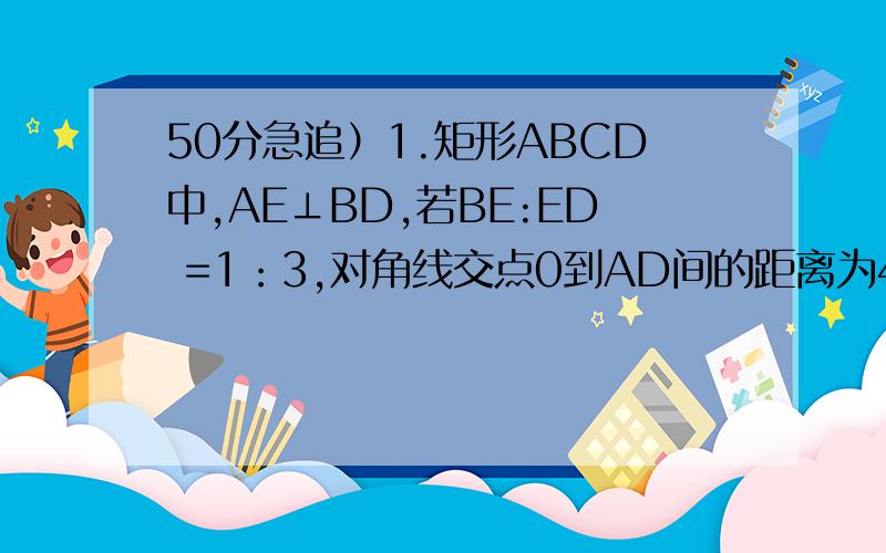 50分急追）1.矩形ABCD中,AE⊥BD,若BE:ED =1：3,对角线交点0到AD间的距离为4,则∠EAB= BD=