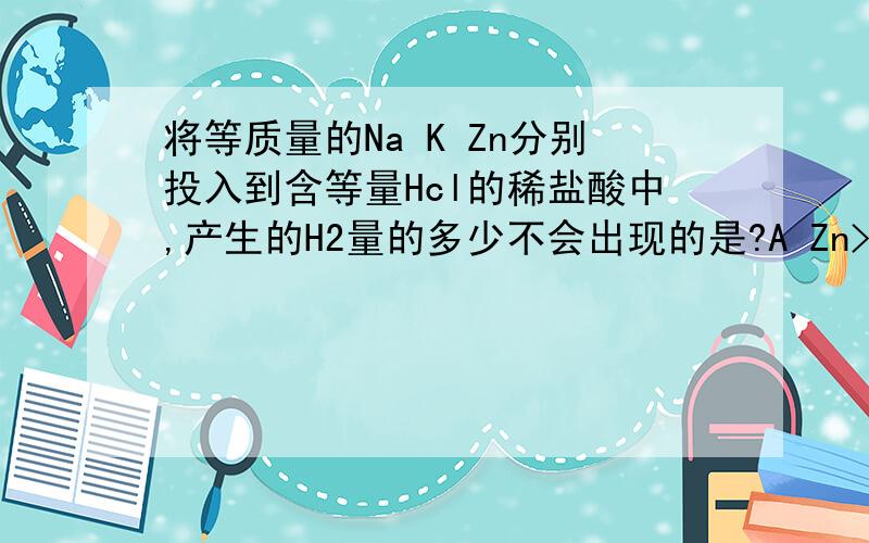 将等质量的Na K Zn分别投入到含等量Hcl的稀盐酸中,产生的H2量的多少不会出现的是?A Zn>Na>K
