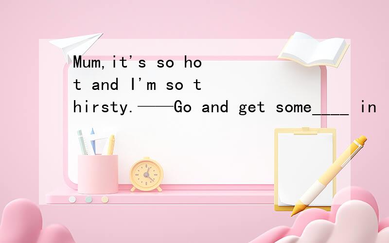 Mum,it's so hot and I'm so thirsty.——Go and get some____ in
