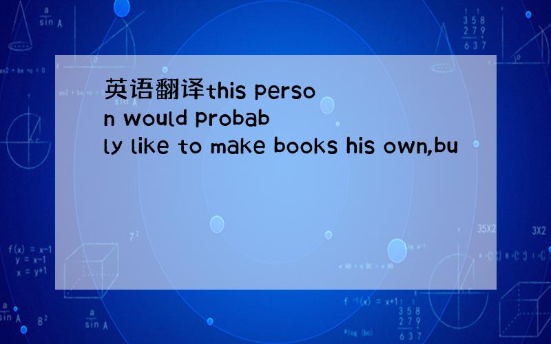 英语翻译this person would probably like to make books his own,bu