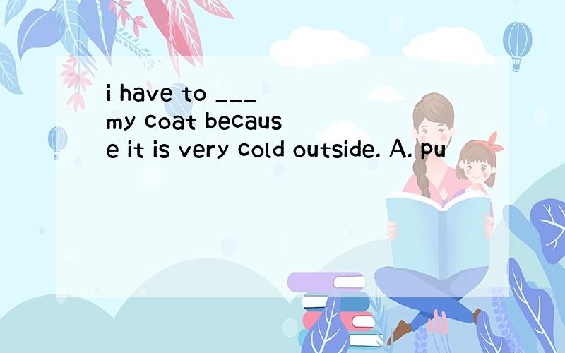 i have to ___ my coat because it is very cold outside. A. pu