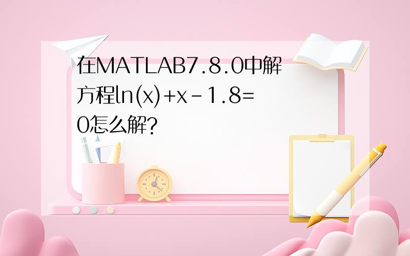 在MATLAB7.8.0中解方程ln(x)+x-1.8=0怎么解?