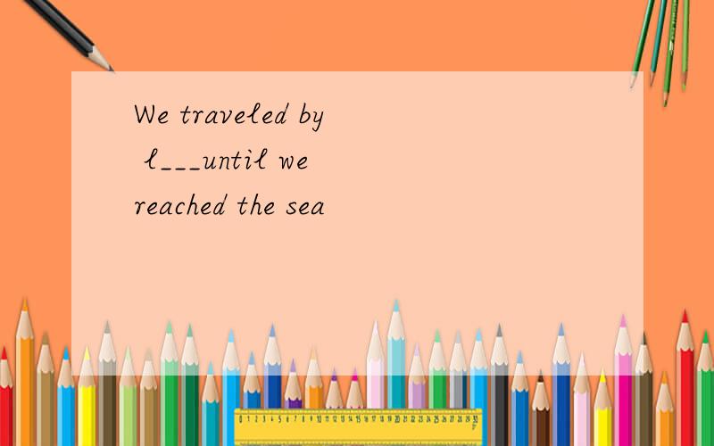 We traveled by l___until we reached the sea
