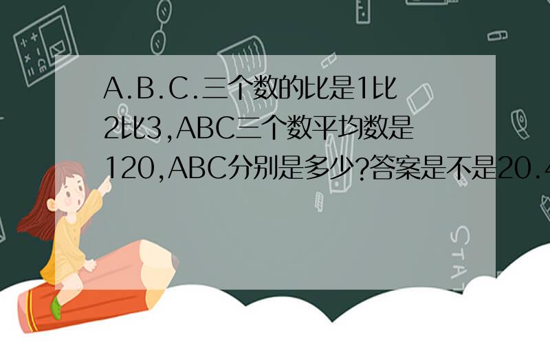 A.B.C.三个数的比是1比2比3,ABC三个数平均数是120,ABC分别是多少?答案是不是20.40.60