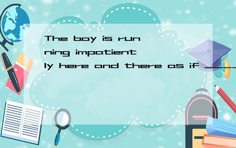 The boy is running impatiently here and there as if ____ som