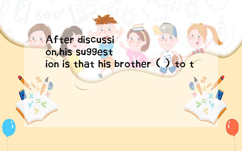 After discussion,his suggestion is that his brother ( ) to t