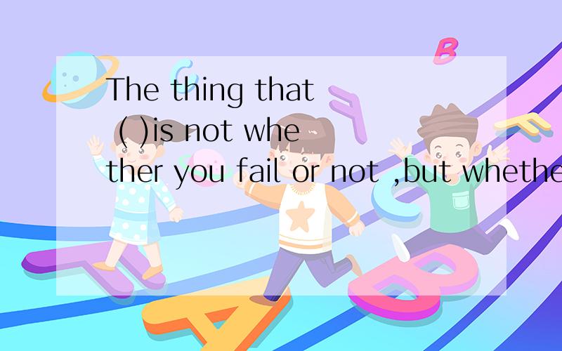 The thing that ( )is not whether you fail or not ,but whethe