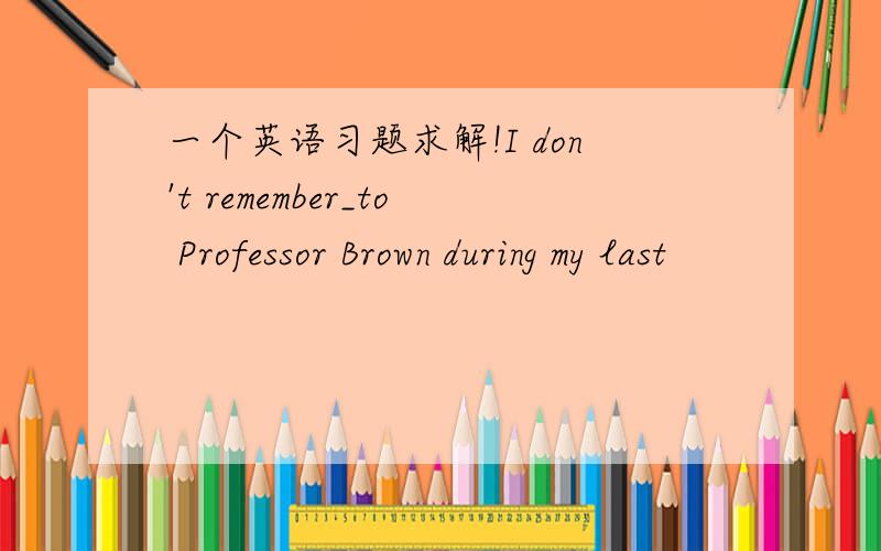一个英语习题求解!I don't remember_to Professor Brown during my last