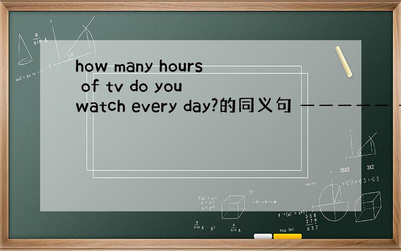 how many hours of tv do you watch every day?的同义句 ————— ————