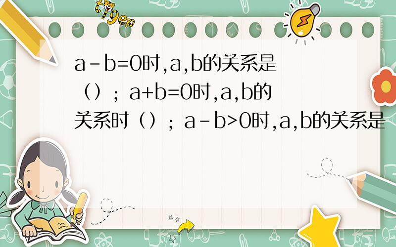 a-b=0时,a,b的关系是（）；a+b=0时,a,b的关系时（）；a-b>0时,a,b的关系是（）；a-b