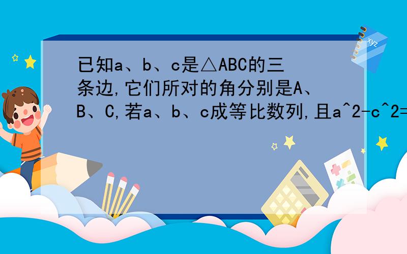 已知a、b、c是△ABC的三条边,它们所对的角分别是A、B、C,若a、b、c成等比数列,且a^2-c^2=ac-bc
