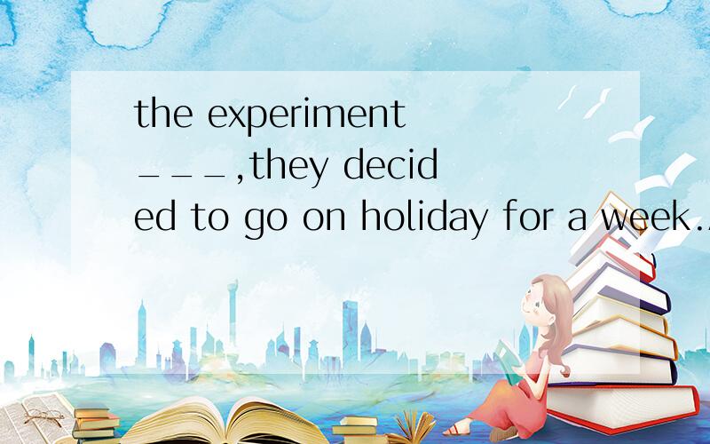 the experiment___,they decided to go on holiday for a week.A