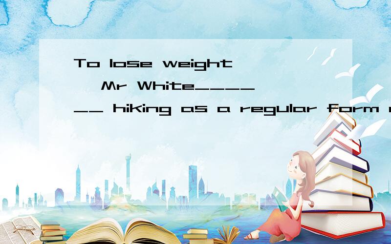 To lose weight, Mr White______ hiking as a regular form of e