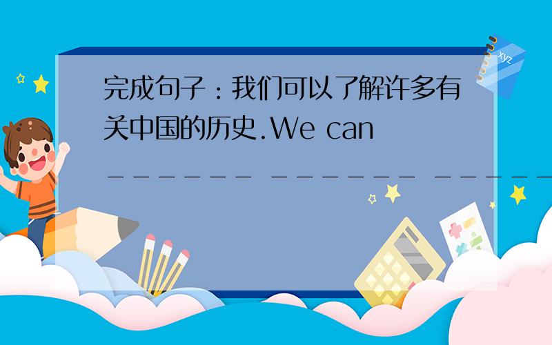 完成句子：我们可以了解许多有关中国的历史.We can ______ ______ ______ ______the h