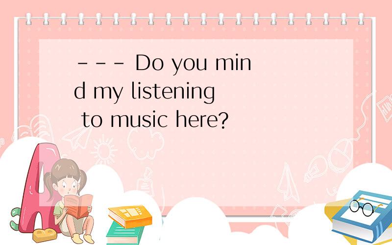 --- Do you mind my listening to music here?