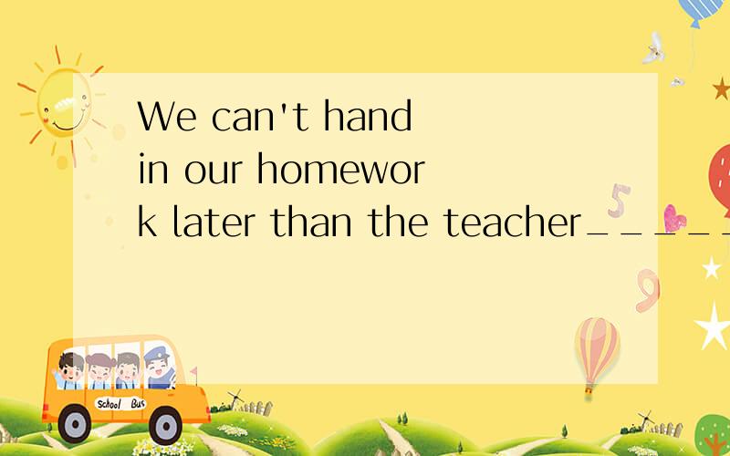 We can't hand in our homework later than the teacher_______