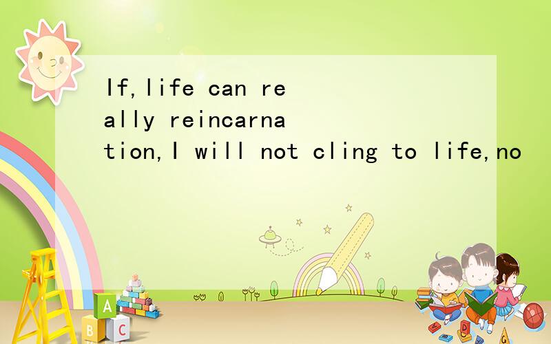 If,life can really reincarnation,I will not cling to life,no