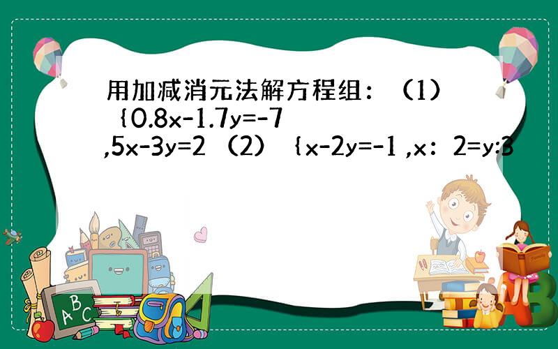 用加减消元法解方程组：（1）｛0.8x-1.7y=-7 ,5x-3y=2 （2）｛x-2y=-1 ,x：2=y:3