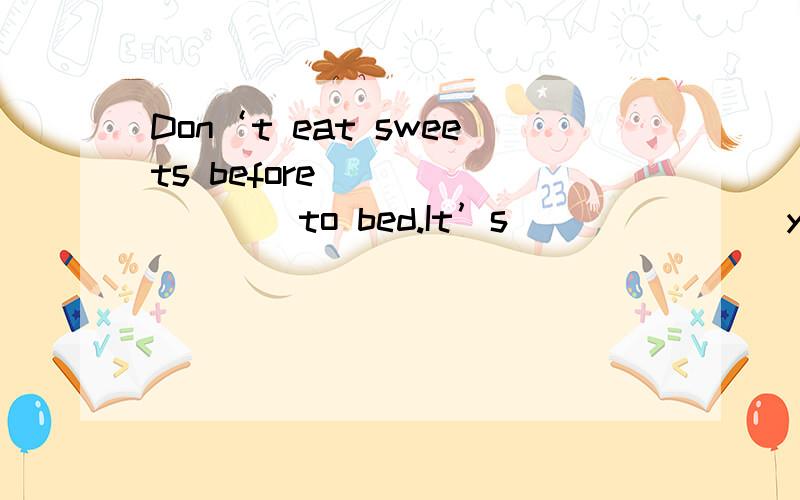 Don‘t eat sweets before ________to bed.It’s _______your teet