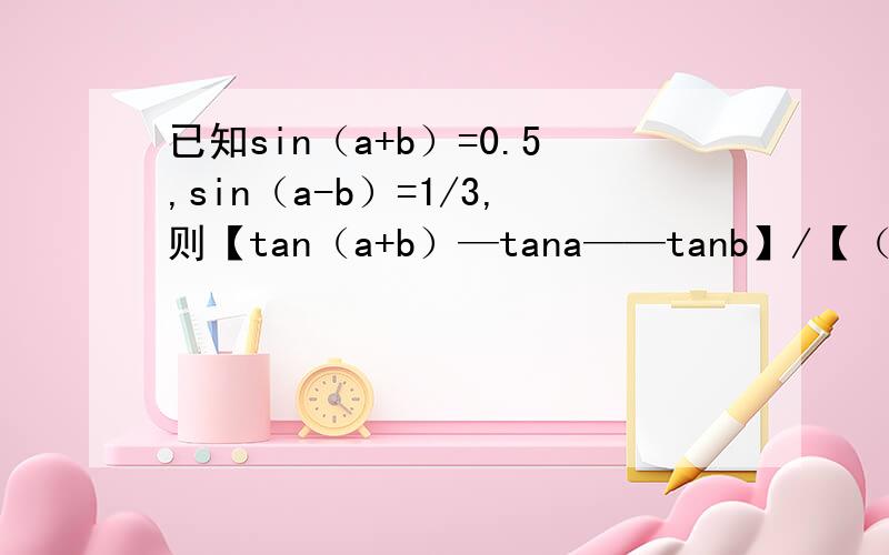 已知sin（a+b）=0.5,sin（a-b）=1/3,则【tan（a+b）—tana——tanb】/【（tanb）ta