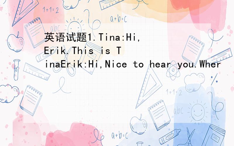 英语试题1.Tina:Hi,Erik.This is TinaErik:Hi,Nice to hear you.Wher