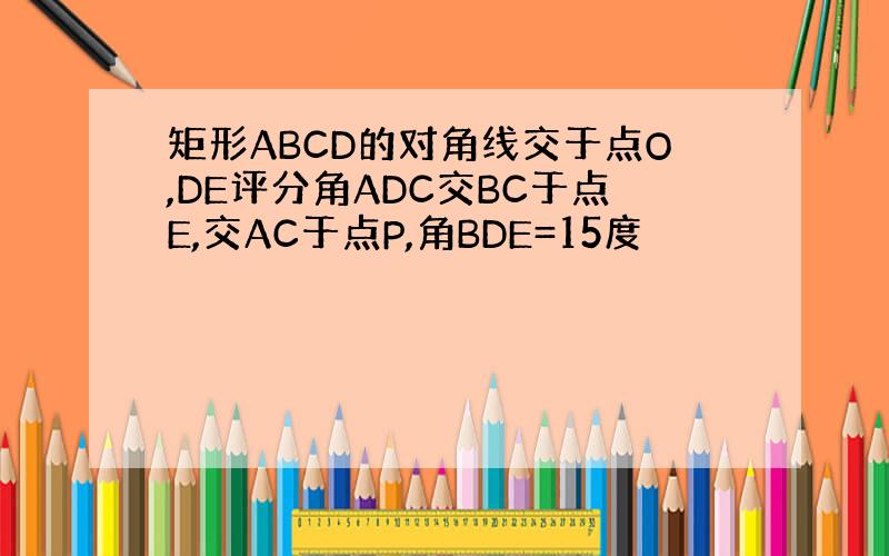 矩形ABCD的对角线交于点O,DE评分角ADC交BC于点E,交AC于点P,角BDE=15度