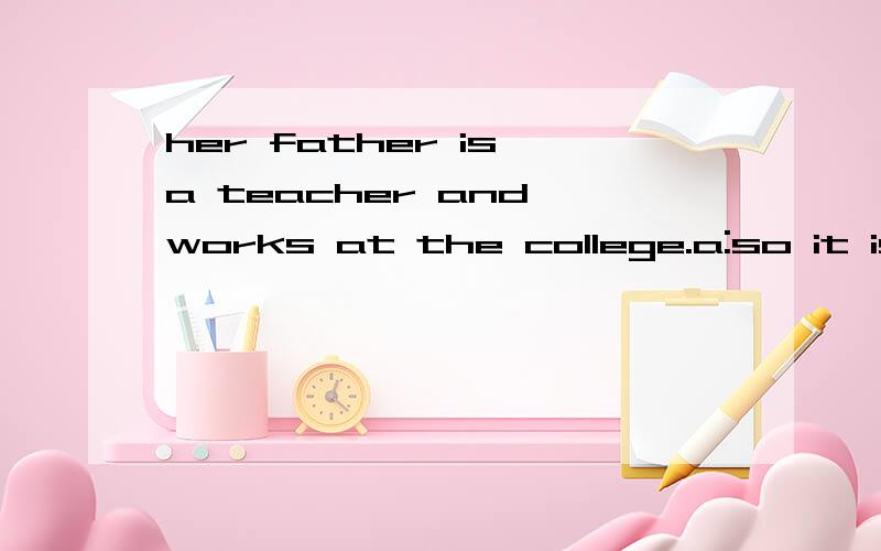her father is a teacher and works at the college.a:so it is
