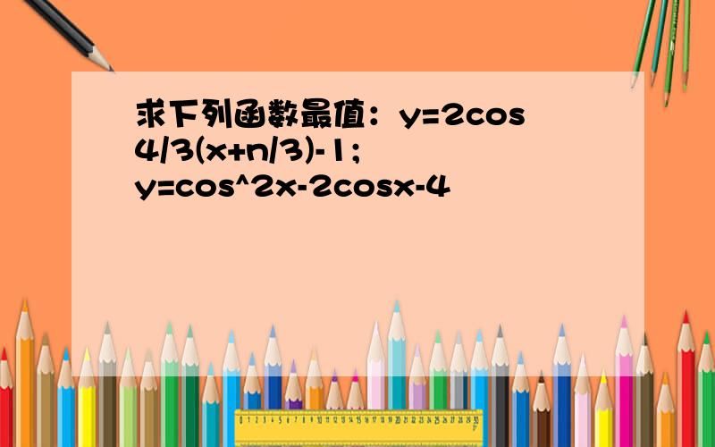 求下列函数最值：y=2cos4/3(x+n/3)-1; y=cos^2x-2cosx-4