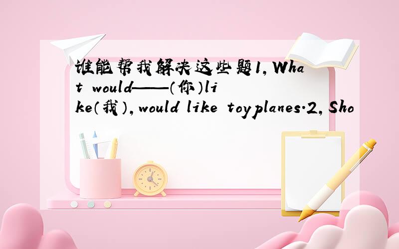 谁能帮我解决这些题1,What　would——（你）like（我）,would　like　toyplanes.2,Sho