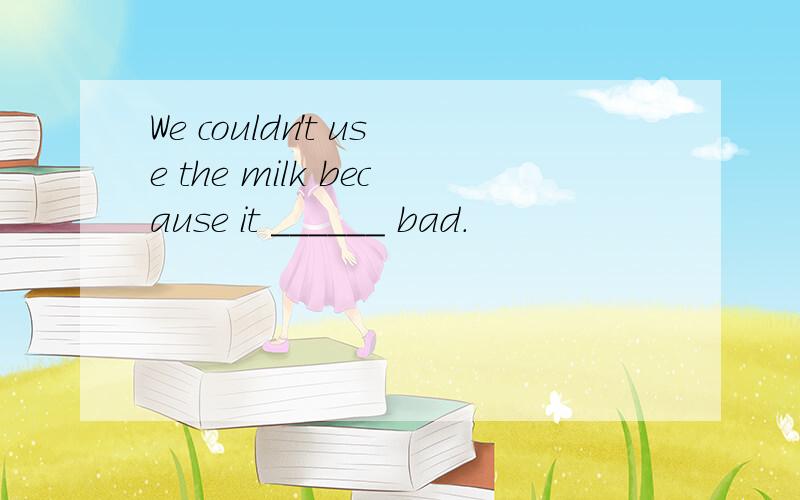 We couldn't use the milk because it ______ bad.