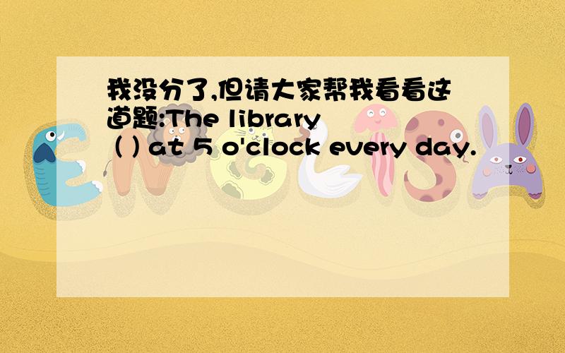 我没分了,但请大家帮我看看这道题:The library ( ) at 5 o'clock every day.