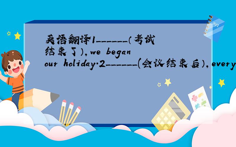 英语翻译1______（考试结束了）,we began our holiday.2______(会议结束后）,every
