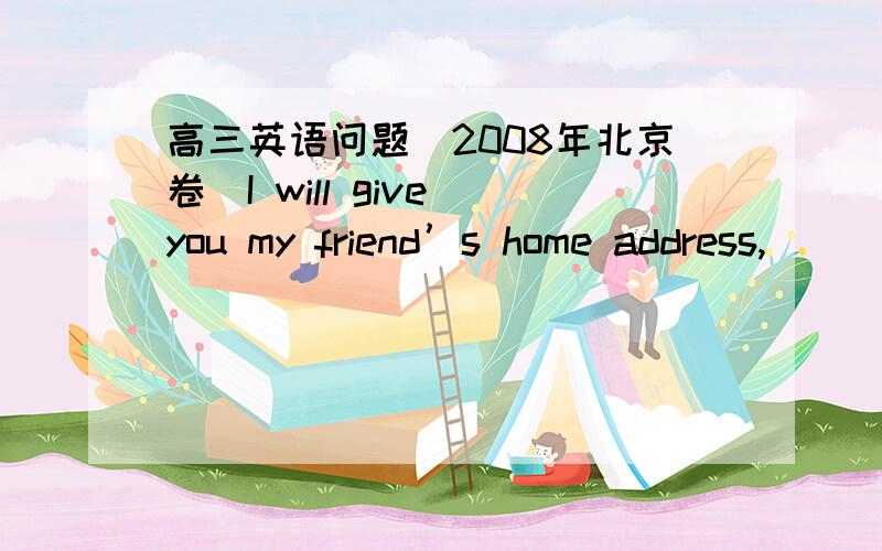 高三英语问题（2008年北京卷）I will give you my friend’s home address,___