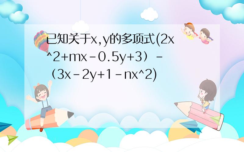 已知关于x,y的多项式(2x^2+mx-0.5y+3）-（3x-2y+1-nx^2)