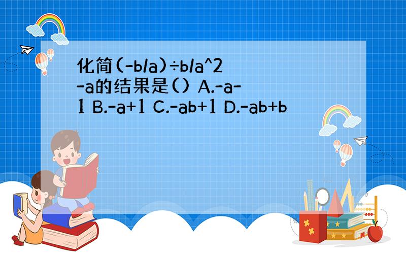 化简(-b/a)÷b/a^2-a的结果是() A.-a-1 B.-a+1 C.-ab+1 D.-ab+b