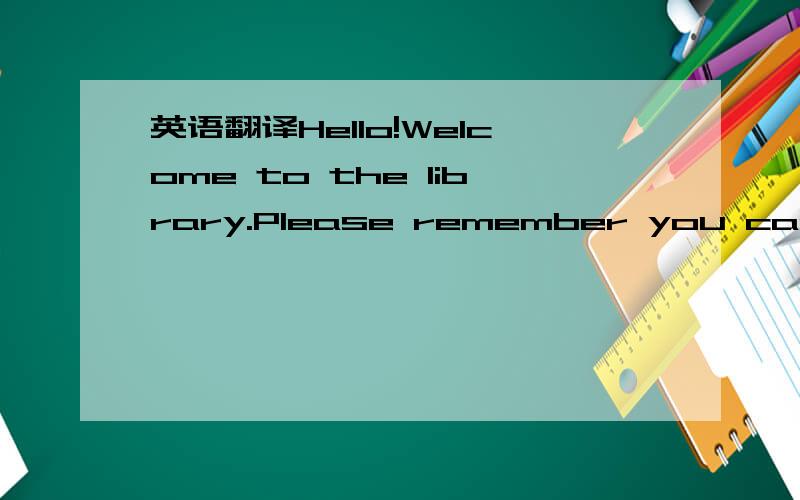 英语翻译Hello!Welcome to the library.Please remember you can't d